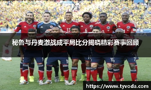 秘鲁与丹麦激战成平局比分揭晓精彩赛事回顾