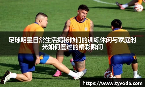 足球明星日常生活揭秘他们的训练休闲与家庭时光如何度过的精彩瞬间